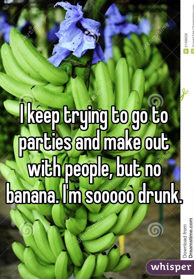 I keep trying to go to parties and make out with people, but no banana. I'm sooooo drunk.