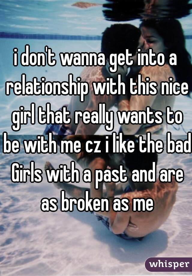 i don't wanna get into a relationship with this nice girl that really wants to be with me cz i like the bad Girls with a past and are as broken as me