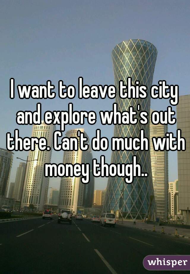I want to leave this city and explore what's out there. Can't do much with money though..