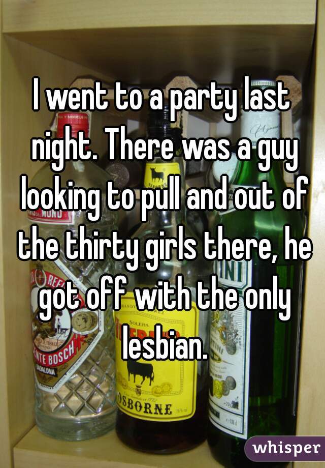 I went to a party last night. There was a guy looking to pull and out of the thirty girls there, he got off with the only lesbian.