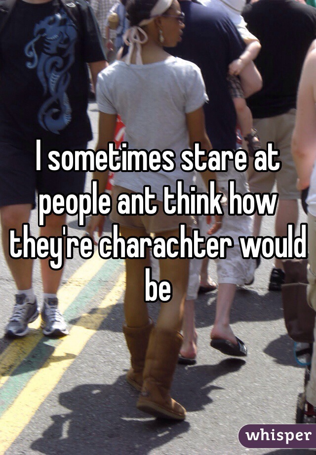 I sometimes stare at people ant think how they're charachter would be