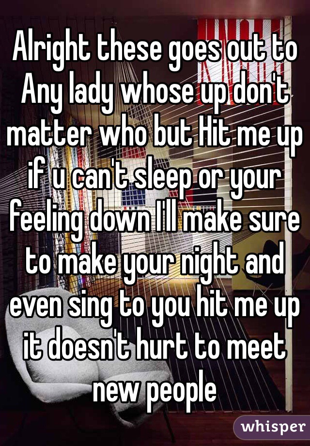 Alright these goes out to Any lady whose up don't matter who but Hit me up if u can't sleep or your feeling down I'll make sure to make your night and even sing to you hit me up it doesn't hurt to meet new people 