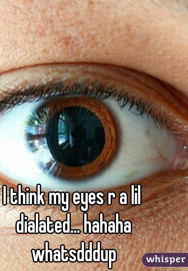 I think my eyes r a lil dialated... hahaha whatsdddup