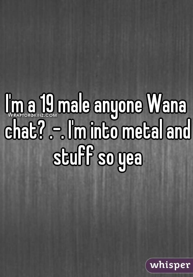 I'm a 19 male anyone Wana chat? .-. I'm into metal and stuff so yea