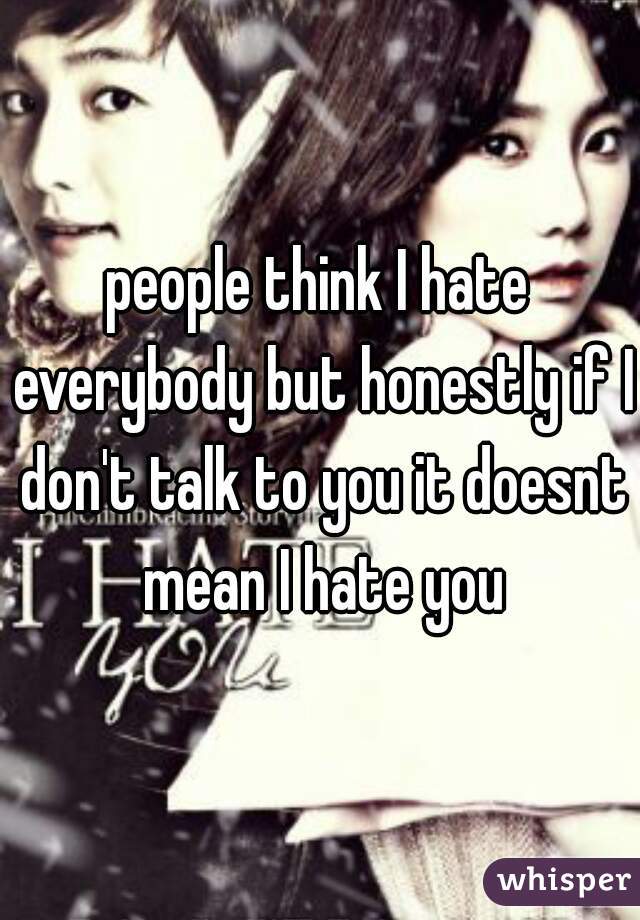 people think I hate everybody but honestly if I don't talk to you it doesnt mean I hate you