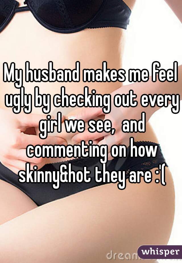 My husband makes me feel ugly by checking out every girl we see,  and commenting on how skinny&hot they are :'(