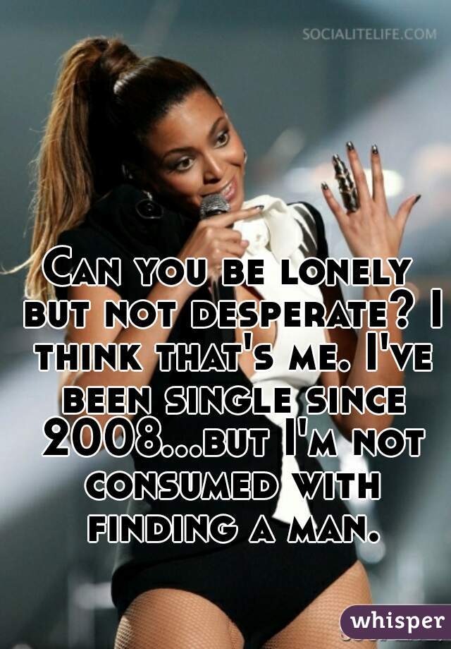 Can you be lonely but not desperate? I think that's me. I've been single since 2008...but I'm not consumed with finding a man. 