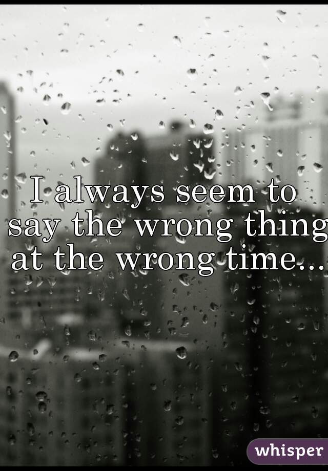 I always seem to say the wrong thing at the wrong time... 