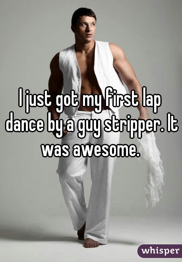 I just got my first lap dance by a guy stripper. It was awesome. 