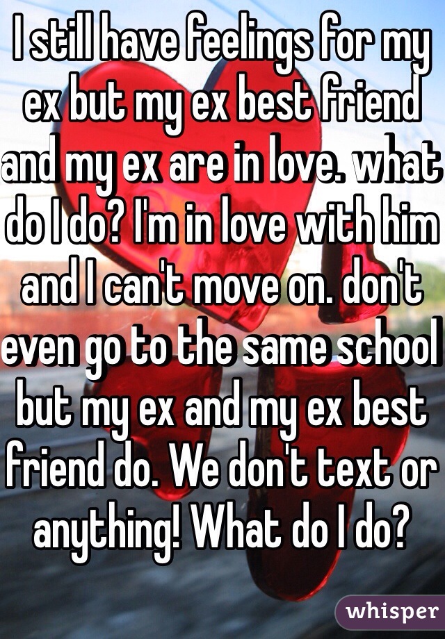 I still have feelings for my ex but my ex best friend and my ex are in love. what do I do? I'm in love with him and I can't move on. don't even go to the same school but my ex and my ex best friend do. We don't text or anything! What do I do? 