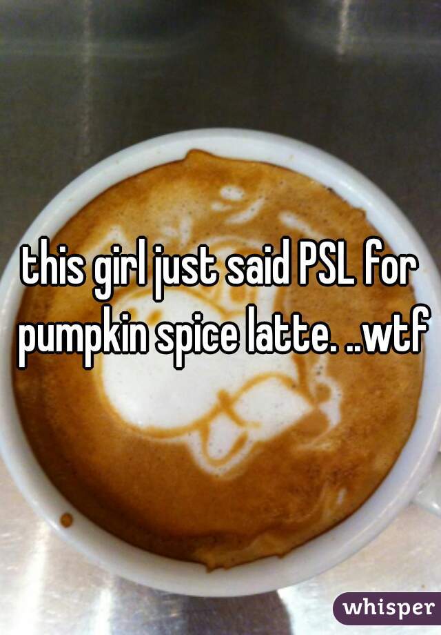 this girl just said PSL for pumpkin spice latte. ..wtf