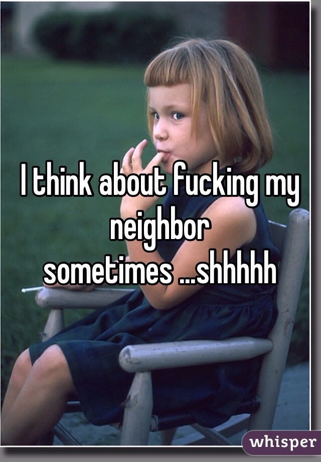 I think about fucking my neighbor sometimes ...shhhhh