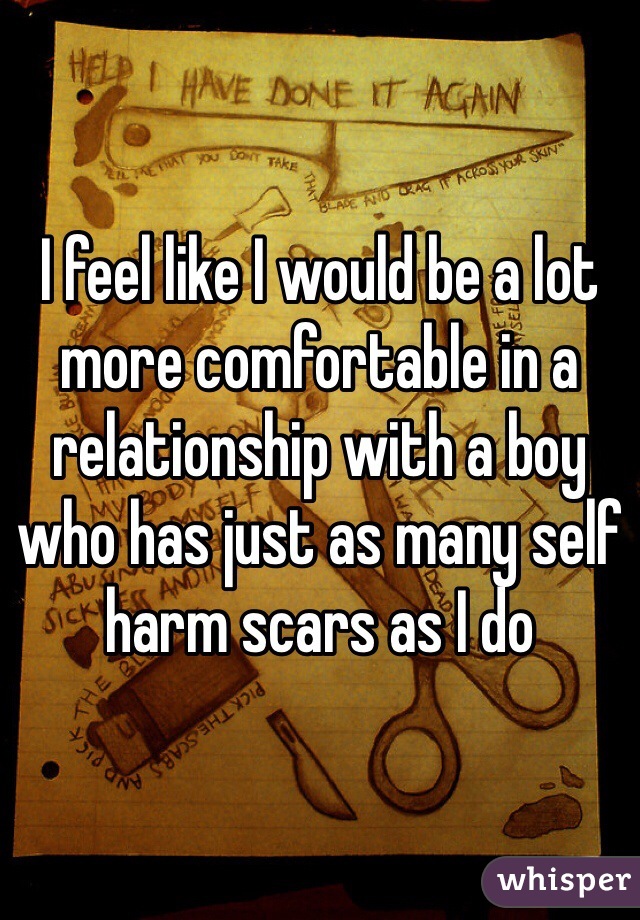 I feel like I would be a lot more comfortable in a relationship with a boy who has just as many self harm scars as I do