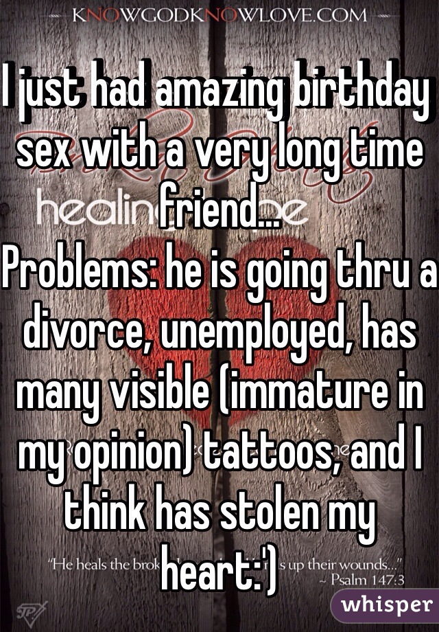 I just had amazing birthday sex with a very long time friend... 
Problems: he is going thru a divorce, unemployed, has many visible (immature in my opinion) tattoos, and I think has stolen my heart:') 