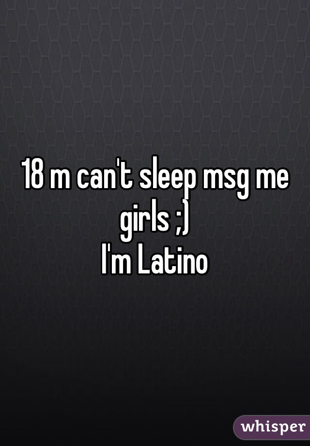 18 m can't sleep msg me girls ;) 
I'm Latino 
