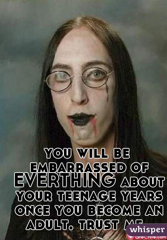 you will be embarrassed of EVERTHING about your teenage years once you become an adult. trust me. 