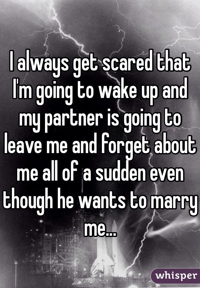 I always get scared that I'm going to wake up and my partner is going to leave me and forget about me all of a sudden even though he wants to marry me... 