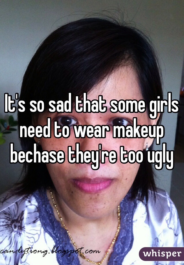 It's so sad that some girls need to wear makeup bechase they're too ugly