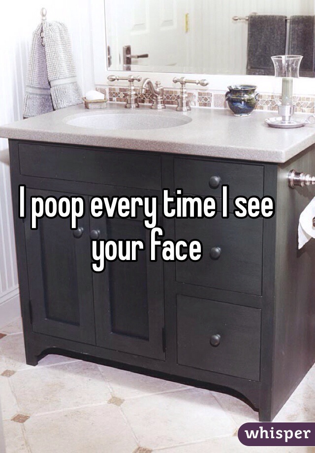 I poop every time I see your face