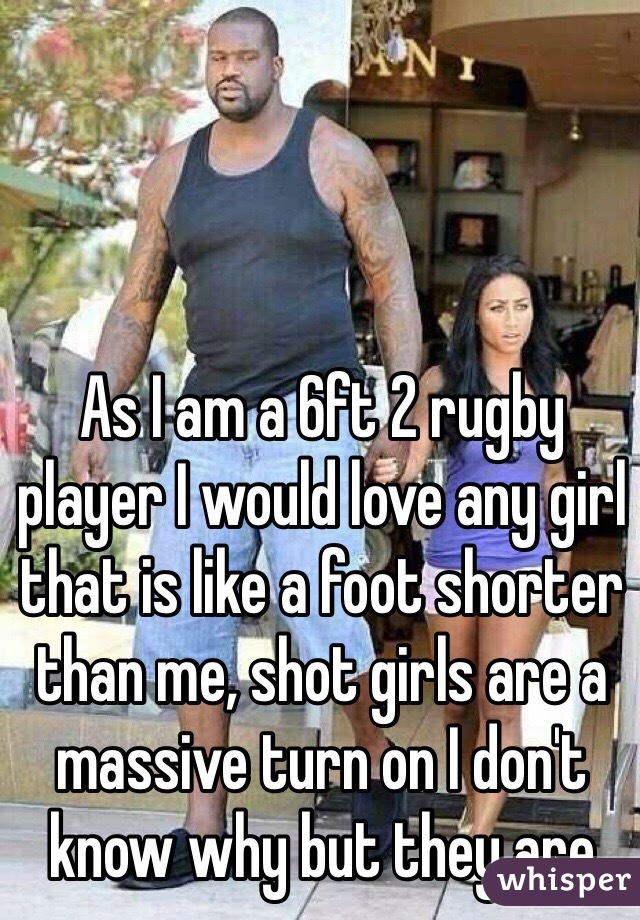 As I am a 6ft 2 rugby player I would love any girl that is like a foot shorter than me, shot girls are a massive turn on I don't know why but they are 