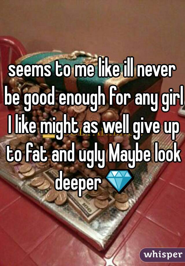 seems to me like ill never be good enough for any girl I like might as well give up to fat and ugly Maybe look deeper 💎 