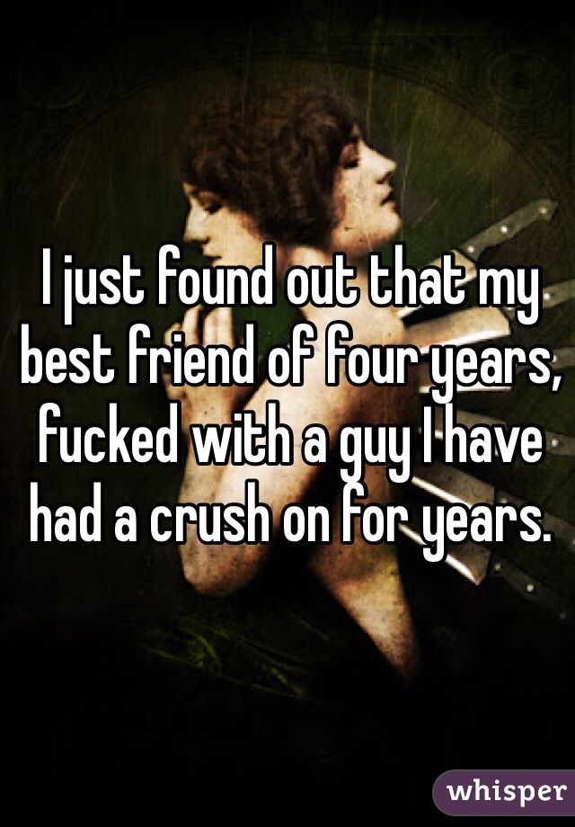 I just found out that my best friend of four years, fucked with a guy I have had a crush on for years. 