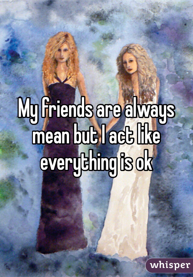 My friends are always mean but I act like everything is ok