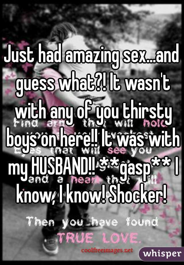 Just had amazing sex...and guess what?! It wasn't with any of you thirsty boys on here!! It was with my HUSBAND!! **gasp** I know, I know! Shocker! 