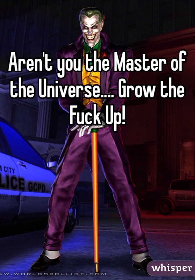 Aren't you the Master of the Universe.... Grow the Fuck Up!