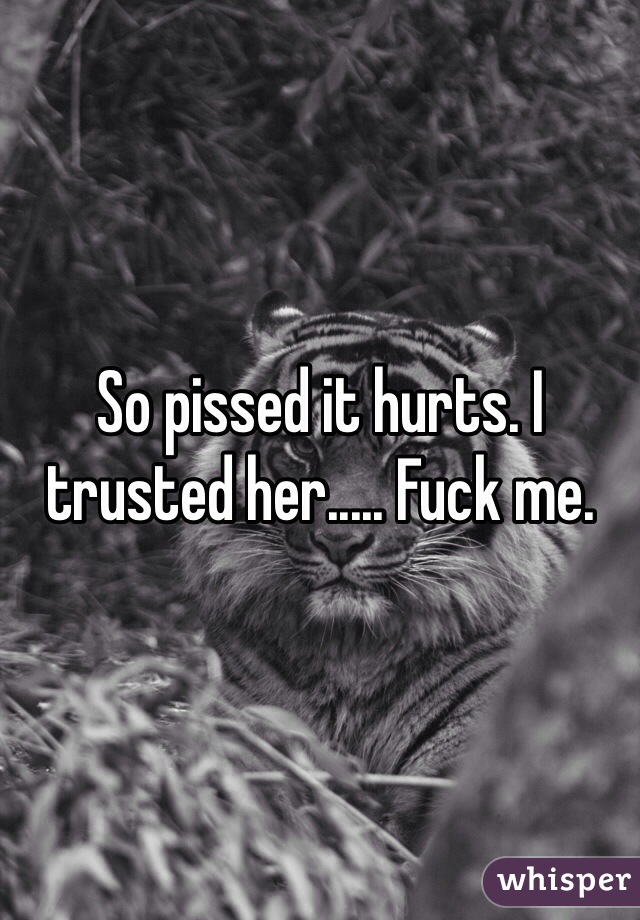 So pissed it hurts. I trusted her..... Fuck me.