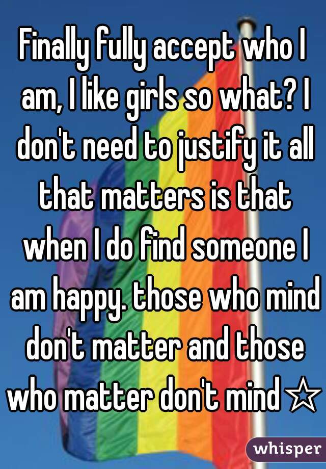 Finally fully accept who I am, I like girls so what? I don't need to justify it all that matters is that when I do find someone I am happy. those who mind don't matter and those who matter don't mind☆