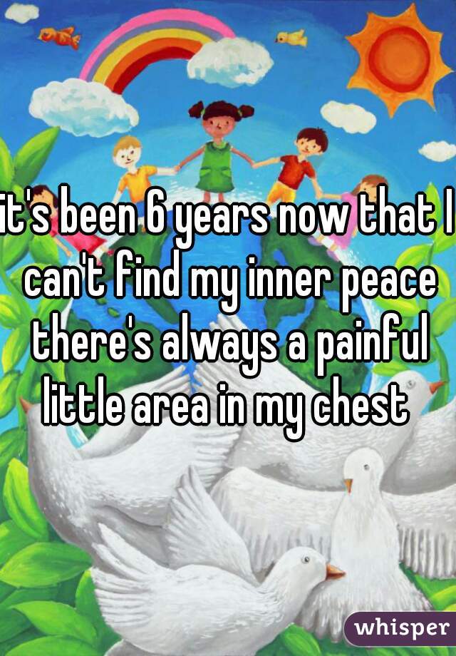 it's been 6 years now that I can't find my inner peace there's always a painful little area in my chest 