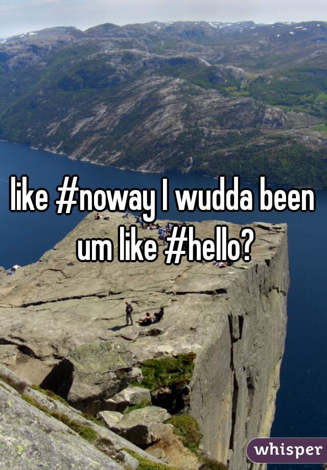 like #noway I wudda been um like #hello?