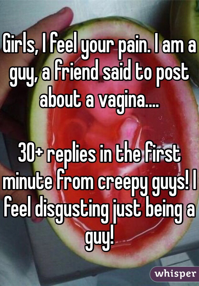 Girls, I feel your pain. I am a guy, a friend said to post about a vagina....

30+ replies in the first minute from creepy guys! I feel disgusting just being a guy! 