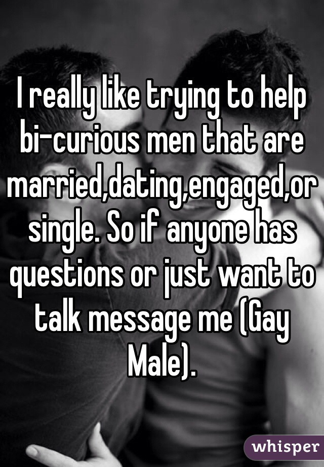 I really like trying to help bi-curious men that are married,dating,engaged,or single. So if anyone has questions or just want to talk message me (Gay Male).