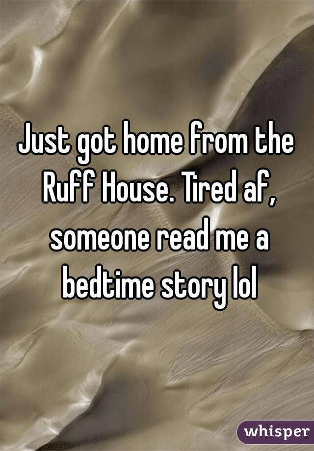 Just got home from the Ruff House. Tired af, someone read me a bedtime story lol