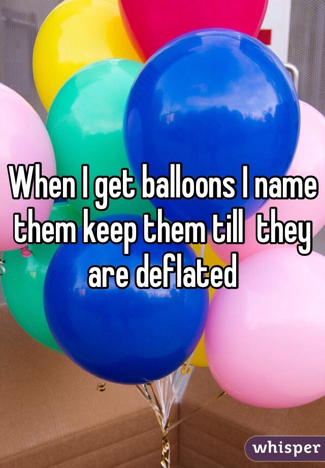 When I get balloons I name them keep them till  they are deflated