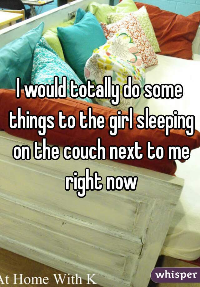 I would totally do some things to the girl sleeping on the couch next to me right now