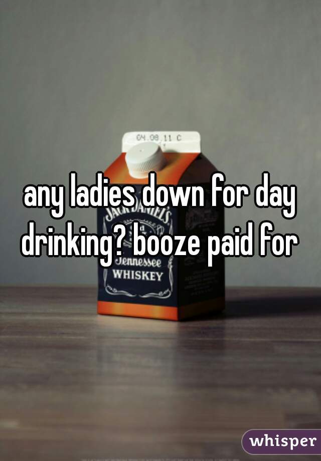 any ladies down for day drinking? booze paid for 