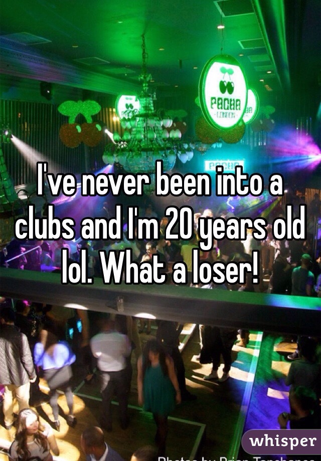 I've never been into a clubs and I'm 20 years old lol. What a loser!