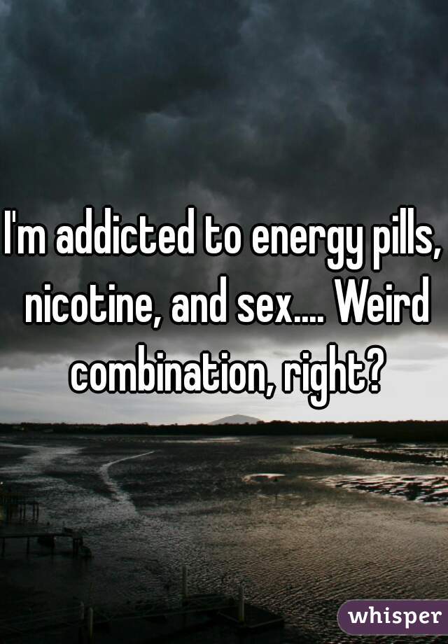 I'm addicted to energy pills, nicotine, and sex.... Weird combination, right?