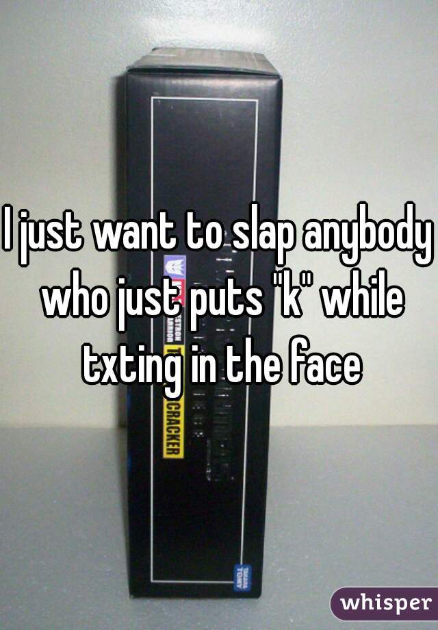 I just want to slap anybody who just puts "k" while txting in the face