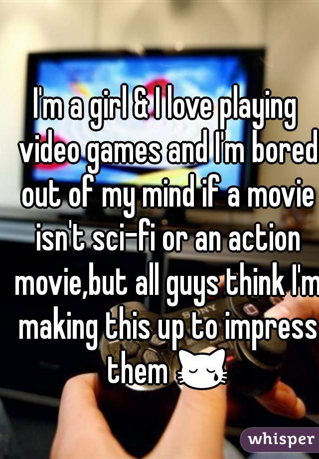 I'm a girl & I love playing video games and I'm bored out of my mind if a movie isn't sci-fi or an action movie,but all guys think I'm making this up to impress them 😿.