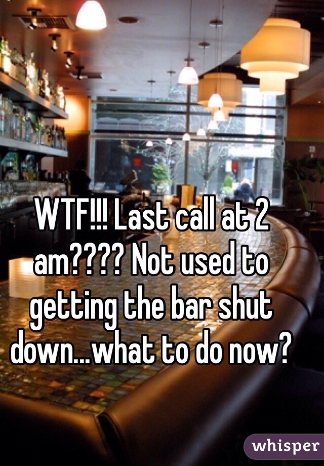 WTF!!! Last call at 2 am???? Not used to getting the bar shut down...what to do now?