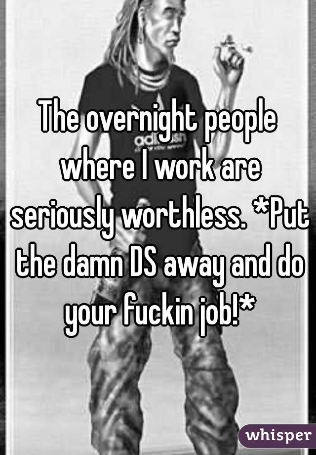 The overnight people where I work are seriously worthless. *Put the damn DS away and do your fuckin job!*