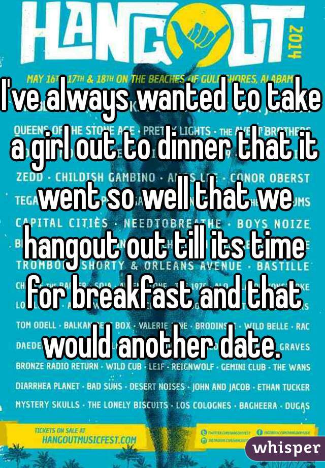 I've always wanted to take a girl out to dinner that it went so well that we hangout out till its time for breakfast and that would another date. 