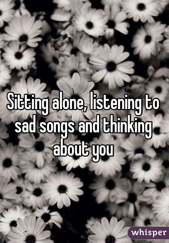 Sitting alone, listening to sad songs and thinking about you 