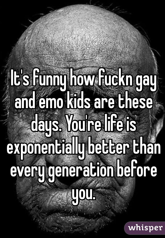 It's funny how fuckn gay and emo kids are these days. You're life is exponentially better than every generation before you. 