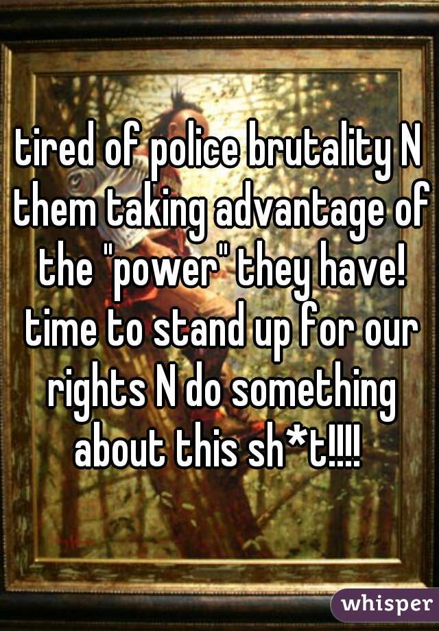 tired of police brutality N them taking advantage of the "power" they have! time to stand up for our rights N do something about this sh*t!!!! 