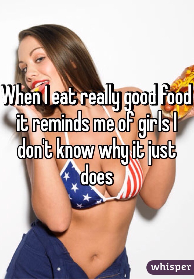 When I eat really good food it reminds me of girls I don't know why it just does 